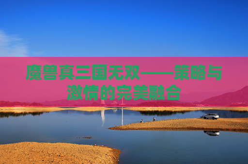 魔兽真三国无双——策略与激情的完美融合 魔兽真三国无双——策略与激情的完美融合