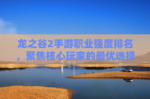 龙之谷2手游职业强度排名，聚焦核心玩家的最优选择