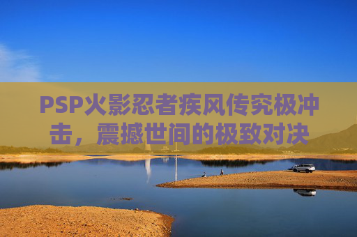 PSP火影忍者疾风传究极冲击，震撼世间的极致对决
