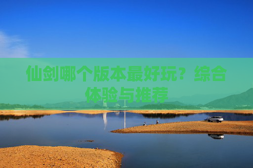 仙剑哪个版本最好玩？综合体验与推荐