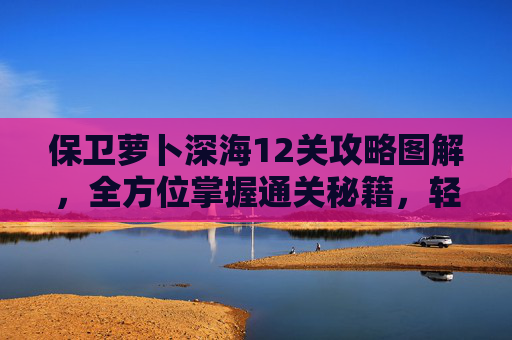 保卫萝卜深海12关攻略图解，全方位掌握通关秘籍，轻松征服深海关卡