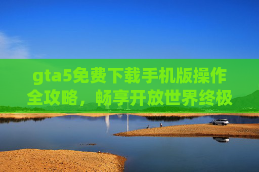 gta5免费下载手机版操作全攻略,畅享开放世界终极体验 gta5免费下载手机版操作全攻略,畅享开放世界终极体验