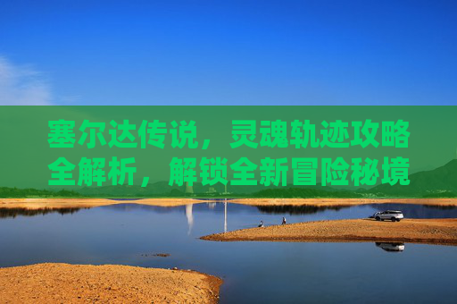 塞尔达传说,灵魂轨迹攻略全解析,解锁全新冒险秘境 塞尔达传说,灵魂轨迹攻略全解析,解锁全新冒险秘境