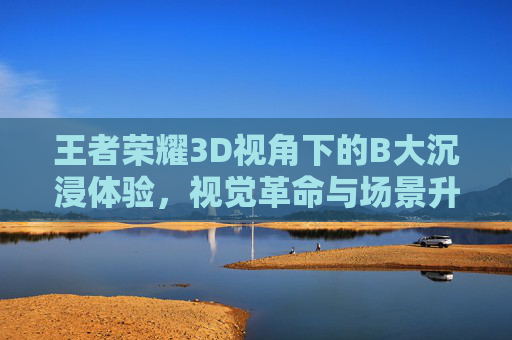 王者荣耀3D视角下的B大沉浸体验,视觉革命与场景升级的碰撞 王者荣耀3D视角下的B大沉浸体验,视觉革命与场景升级的碰撞