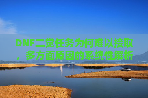 DNF二觉任务为何难以接取，多方面原因的系统性解析与解决思路