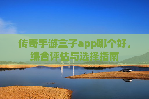 传奇手游盒子app哪个好,综合评估与选择指南 传奇手游盒子app哪个好,综合评估与选择指南