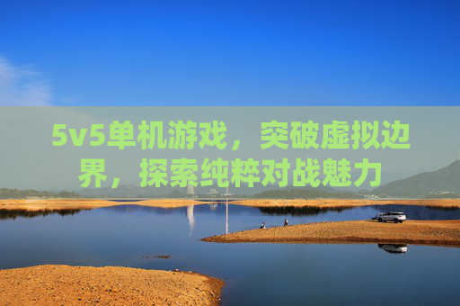 5v5单机游戏,突破虚拟边界,探索纯粹对战魅力 5v5单机游戏,突破虚拟边界,探索纯粹对战魅力