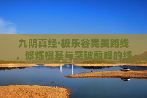 九阴真经·极乐谷完美路线,修炼根基与突破巅峰的终极路径 九阴真经·极乐谷完美路线,修炼根基与突破巅峰的终极路径