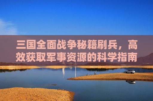 三国全面战争秘籍刷兵,高效获取军事资源的科学指南 三国全面战争秘籍刷兵,高效获取军事资源的科学指南