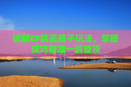 破解CF跳高箱子玩法,掌握技巧精准一跳登顶 破解CF跳高箱子玩法,掌握技巧精准一跳登顶