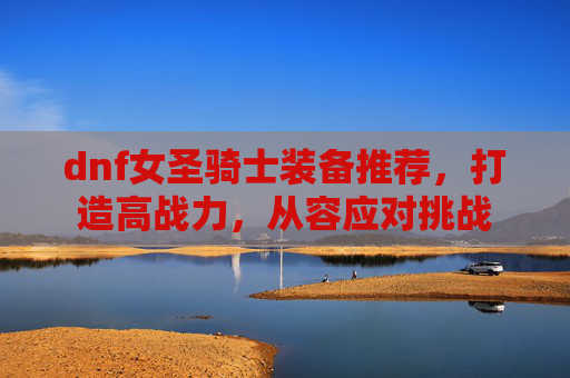 dnf女圣骑士装备推荐,打造高战力,从容应对挑战 dnf女圣骑士装备推荐,打造高战力,从容应对挑战