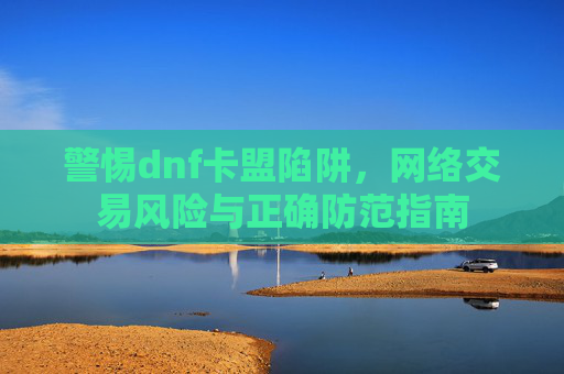 警惕dnf卡盟陷阱，网络交易风险与正确防范指南