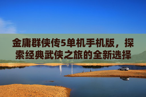 金庸群侠传5单机手机版,探索经典武侠之旅的全新选择 金庸群侠传5单机手机版,探索经典武侠之旅的全新选择