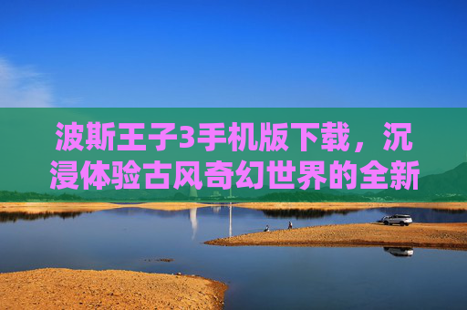 波斯王子3手机版下载,沉浸体验古风奇幻世界的全新入口 波斯王子3手机版下载,沉浸体验古风奇幻世界的全新入口