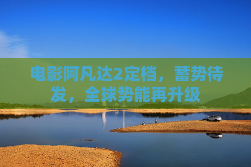电影阿凡达2定档,蓄势待发,全球势能再升级 电影阿凡达2定档,蓄势待发,全球势能再升级
