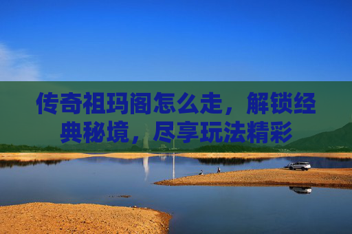 传奇祖玛阁怎么走，解锁经典秘境，尽享玩法精彩