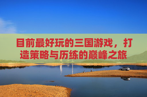 目前最好玩的三国游戏,打造策略与历练的巅峰之旅 目前最好玩的三国游戏,打造策略与历练的巅峰之旅