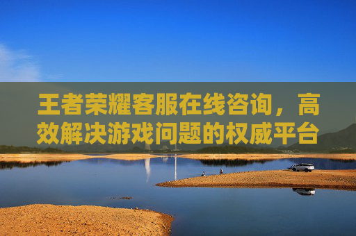 王者荣耀客服在线咨询,高效解决游戏问题的权威平台 王者荣耀客服在线咨询,高效解决游戏问题的权威平台