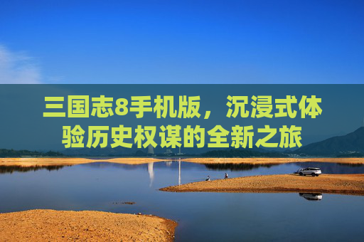 三国志8手机版,沉浸式体验历史权谋的全新之旅 三国志8手机版,沉浸式体验历史权谋的全新之旅