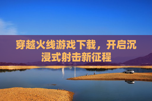 穿越火线游戏下载,开启沉浸式射击新征程 穿越火线游戏下载,开启沉浸式射击新征程