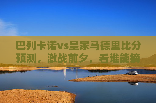 巴列卡诺vs皇家马德里比分预测,激战前夕,看谁能摘得桂冠 巴列卡诺vs皇家马德里比分预测,激战前夕,看谁能摘得桂冠