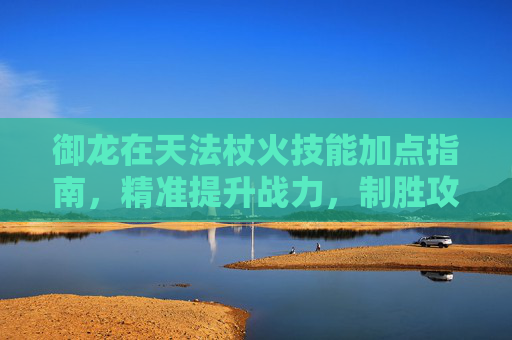 御龙在天法杖火技能加点指南,精准提升战力,制胜攻防一体 御龙在天法杖火技能加点指南,精准提升战力,制胜攻防一体