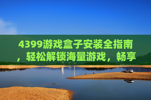 4399游戏盒子安装全指南,轻松解锁海量游戏,畅享娱乐体验 4399游戏盒子安装全指南,轻松解锁海量游戏,畅享娱乐体验