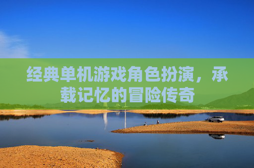 经典单机游戏角色扮演,承载记忆的冒险传奇 经典单机游戏角色扮演,承载记忆的冒险传奇