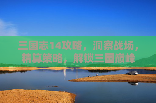 三国志14攻略,洞察战场,精算策略,解锁三国巅峰 三国志14攻略,洞察战场,精算策略,解锁三国巅峰