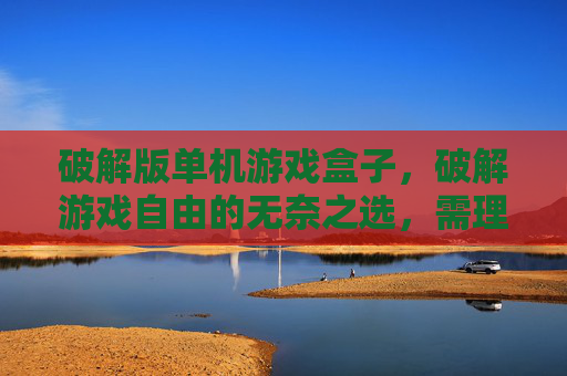 破解版单机游戏盒子,破解游戏自由的无奈之选,需理性审视自身需求 破解版单机游戏盒子,破解游戏自由的无奈之选,需理性审视自身需求