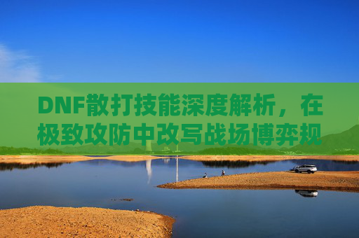 DNF散打技能深度解析,在极致攻防中改写战场博弈规则 DNF散打技能深度解析,在极致攻防中改写战场博弈规则
