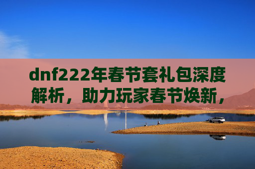 dnf222年春节套礼包深度解析,助力玩家春节焕新,畅享极致福利 dnf222年春节套礼包深度解析,助力玩家春节焕新,畅享极致福利