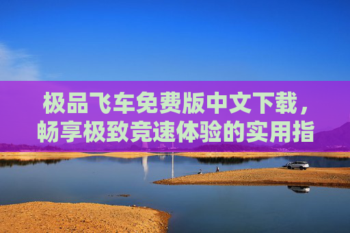极品飞车免费版中文下载，畅享极致竞速体验的实用指南
