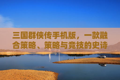 三国群侠传手机版,一款融合策略、策略与竞技的史诗竞技手游 三国群侠传手机版,一款融合策略、策略与竞技的史诗竞技手游