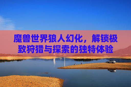魔兽世界狼人幻化,解锁极致狩猎与探索的独特体验 魔兽世界狼人幻化,解锁极致狩猎与探索的独特体验