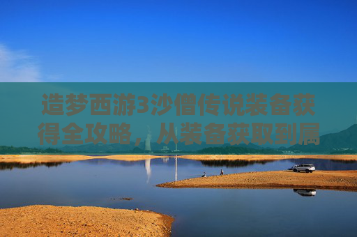 造梦西游3沙僧传说装备获得全攻略,从装备获取到属性优化 造梦西游3沙僧传说装备获得全攻略,从装备获取到属性优化