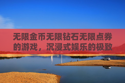 无限金币无限钻石无限点券的游戏，沉浸式娱乐的极致体验，构建全新游戏生态