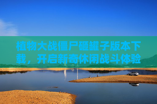 植物大战僵尸砸罐子版本下载,开启新奇休闲战斗体验的实用指南 植物大战僵尸砸罐子版本下载,开启新奇休闲战斗体验的实用指南