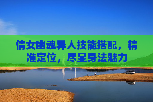 倩女幽魂异人技能搭配,精准定位,尽显身法魅力 倩女幽魂异人技能搭配,精准定位,尽显身法魅力