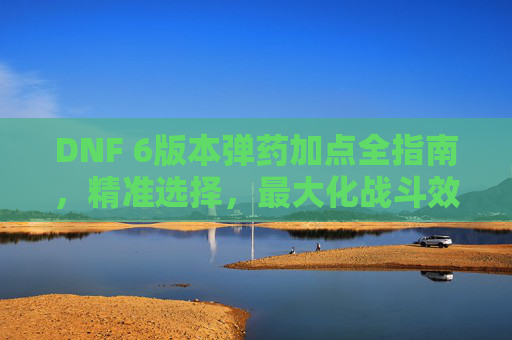 DNF 6版本弹药加点全指南,精准选择,最大化战斗效率 DNF 6版本弹药加点全指南,精准选择,最大化战斗效率