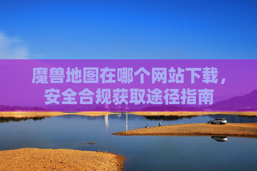 魔兽地图在哪个网站下载,安全合规获取途径指南 魔兽地图在哪个网站下载,安全合规获取途径指南