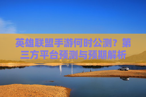英雄联盟手游何时公测?第三方平台预测与预期解析 英雄联盟手游何时公测?第三方平台预测与预期解析