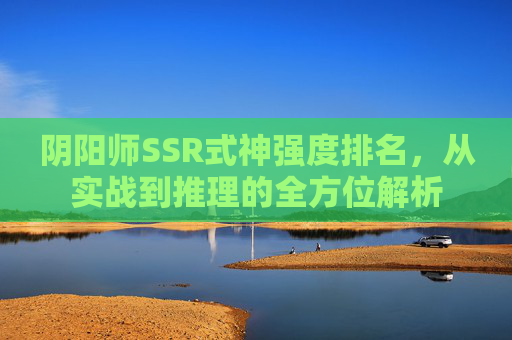 阴阳师SSR式神强度排名,从实战到推理的全方位解析 阴阳师SSR式神强度排名,从实战到推理的全方位解析