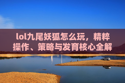 lol九尾妖狐怎么玩,精粹操作、策略与发育核心全解析 lol九尾妖狐怎么玩,精粹操作、策略与发育核心全解析