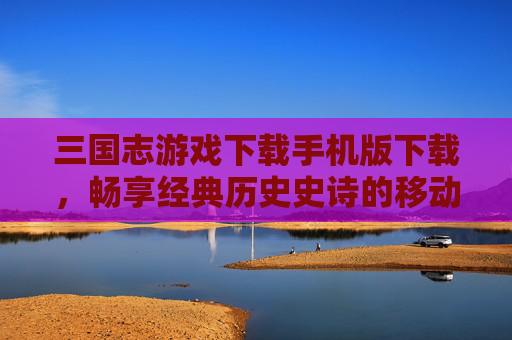 三国志游戏下载手机版下载,畅享经典历史史诗的移动游戏体验 三国志游戏下载手机版下载,畅享经典历史史诗的移动游戏体验