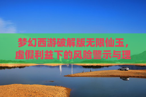 梦幻西游破解版无限仙玉，虚假利益下的风险警示与理性认知