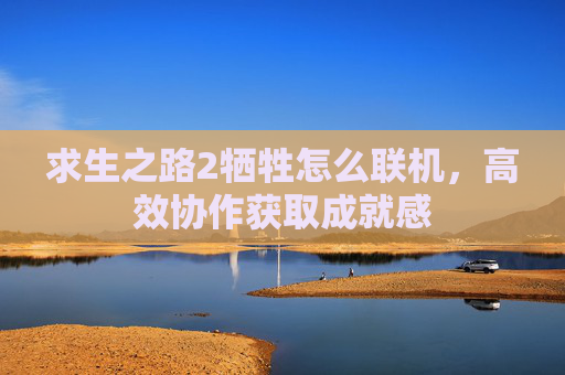 求生之路2牺牲怎么联机,高效协作获取成就感 求生之路2牺牲怎么联机,高效协作获取成就感