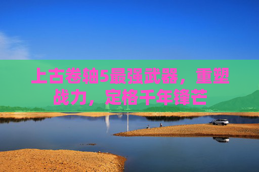 上古卷轴5最强武器，重塑战力，定格千年锋芒