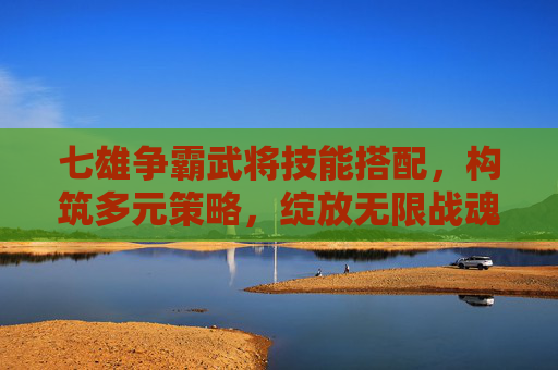 七雄争霸武将技能搭配，构筑多元策略，绽放无限战魂