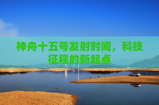 神舟十五号发射时间,科技征程的新起点 神舟十五号发射时间,科技征程的新起点